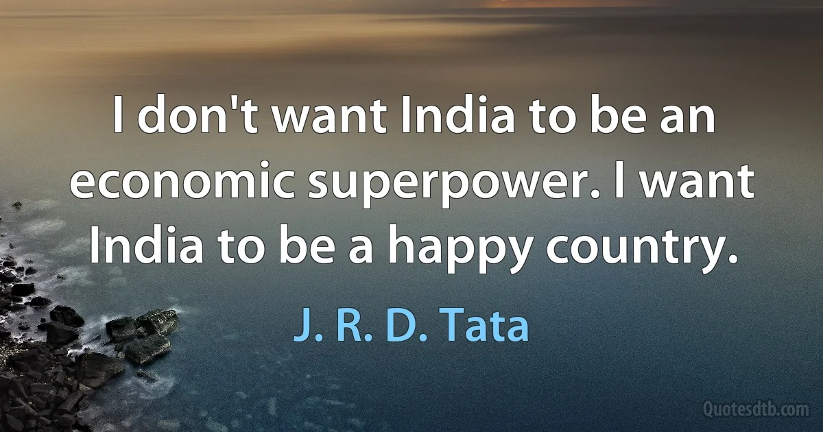 I don't want India to be an economic superpower. I want India to be a happy country. (J. R. D. Tata)