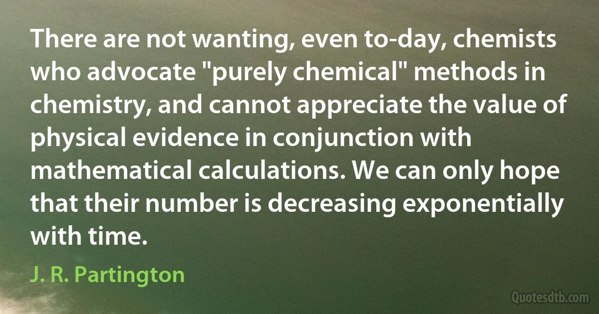 There are not wanting, even to-day, chemists who advocate "purely chemical" methods in chemistry, and cannot appreciate the value of physical evidence in conjunction with mathematical calculations. We can only hope that their number is decreasing exponentially with time. (J. R. Partington)