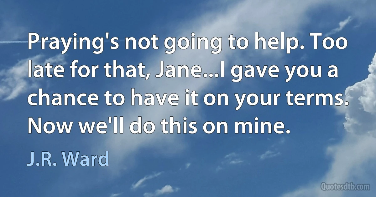 Praying's not going to help. Too late for that, Jane...I gave you a chance to have it on your terms. Now we'll do this on mine. (J.R. Ward)