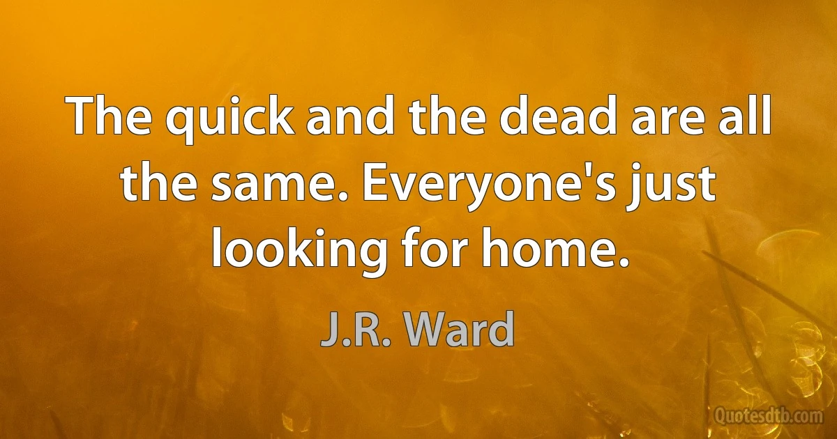 The quick and the dead are all the same. Everyone's just looking for home. (J.R. Ward)