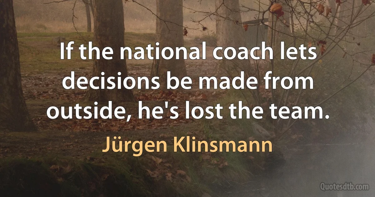 If the national coach lets decisions be made from outside, he's lost the team. (Jürgen Klinsmann)