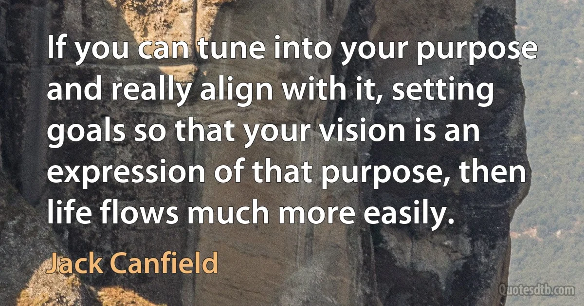 If you can tune into your purpose and really align with it, setting goals so that your vision is an expression of that purpose, then life flows much more easily. (Jack Canfield)