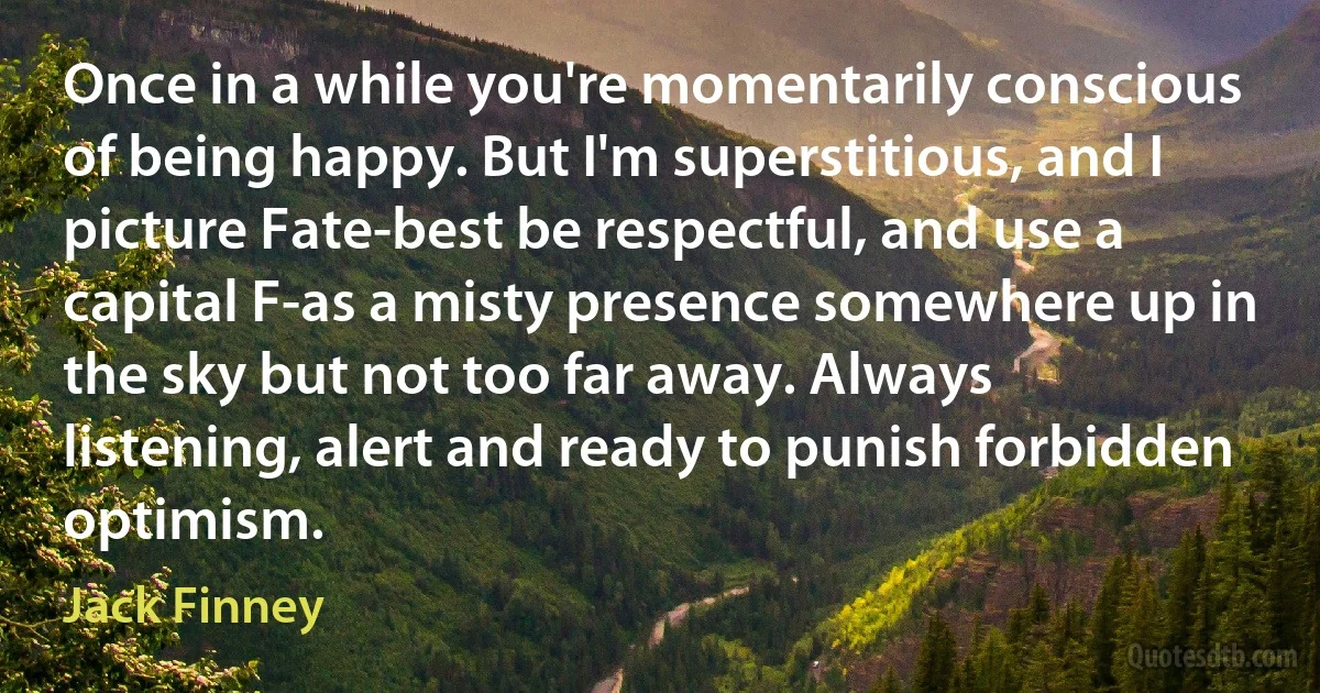 Once in a while you're momentarily conscious of being happy. But I'm superstitious, and I picture Fate-best be respectful, and use a capital F-as a misty presence somewhere up in the sky but not too far away. Always listening, alert and ready to punish forbidden optimism. (Jack Finney)