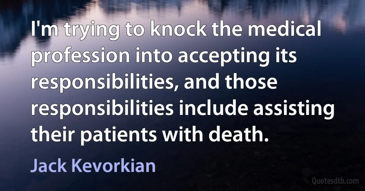 I'm trying to knock the medical profession into accepting its responsibilities, and those responsibilities include assisting their patients with death. (Jack Kevorkian)