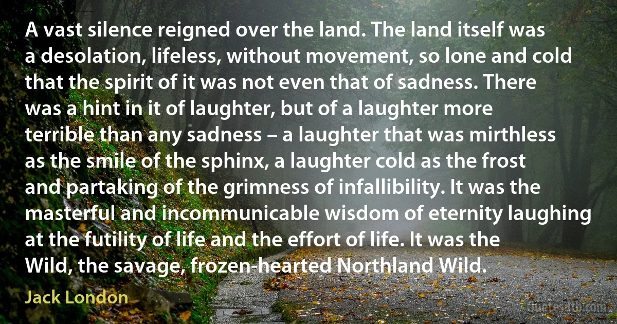 A vast silence reigned over the land. The land itself was a desolation, lifeless, without movement, so lone and cold that the spirit of it was not even that of sadness. There was a hint in it of laughter, but of a laughter more terrible than any sadness – a laughter that was mirthless as the smile of the sphinx, a laughter cold as the frost and partaking of the grimness of infallibility. It was the masterful and incommunicable wisdom of eternity laughing at the futility of life and the effort of life. It was the Wild, the savage, frozen-hearted Northland Wild. (Jack London)