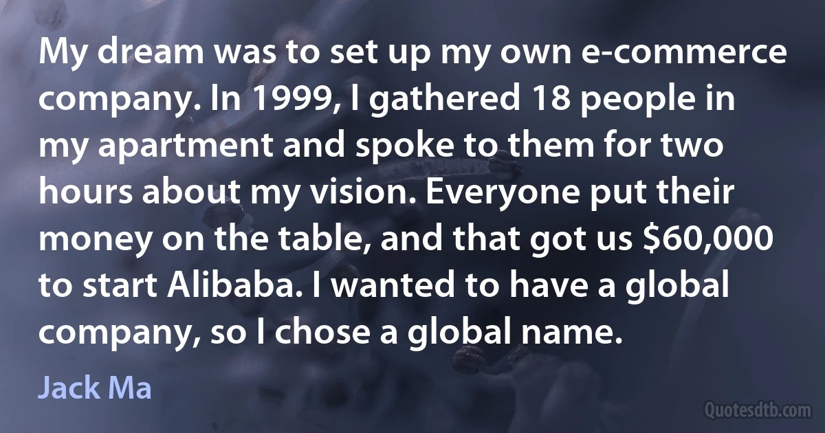 My dream was to set up my own e-commerce company. In 1999, I gathered 18 people in my apartment and spoke to them for two hours about my vision. Everyone put their money on the table, and that got us $60,000 to start Alibaba. I wanted to have a global company, so I chose a global name. (Jack Ma)