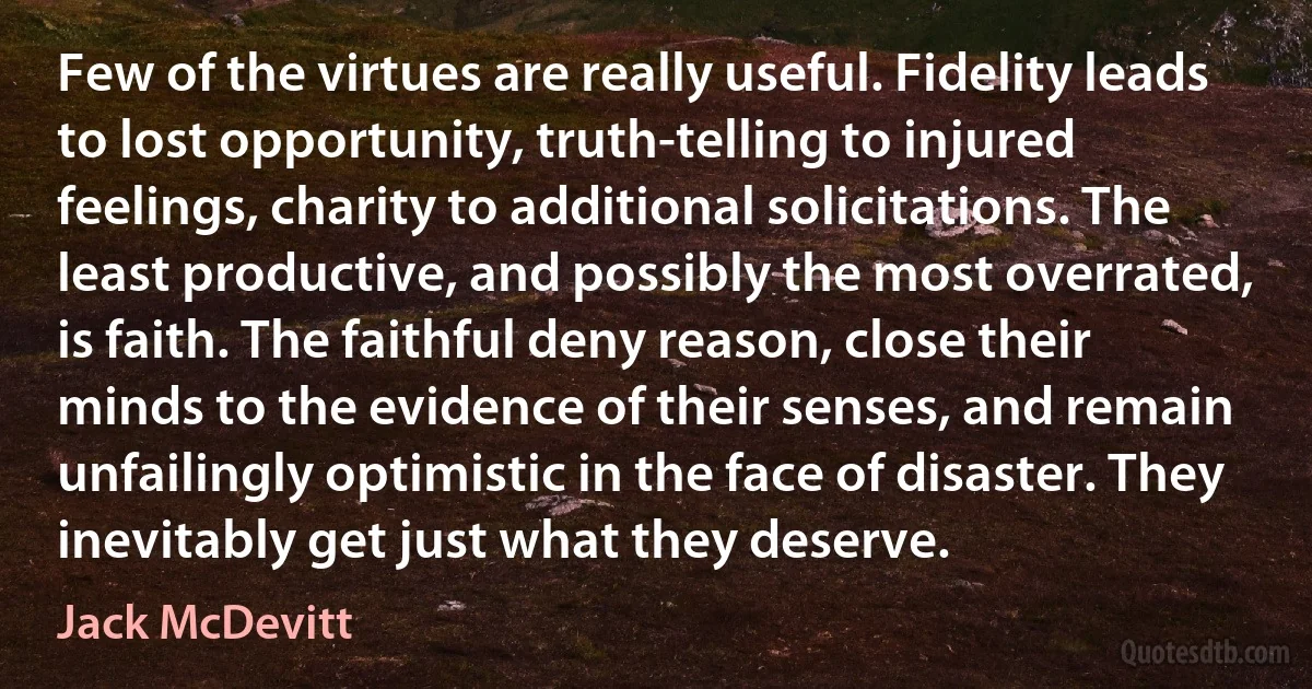 Few of the virtues are really useful. Fidelity leads to lost opportunity, truth-telling to injured feelings, charity to additional solicitations. The least productive, and possibly the most overrated, is faith. The faithful deny reason, close their minds to the evidence of their senses, and remain unfailingly optimistic in the face of disaster. They inevitably get just what they deserve. (Jack McDevitt)