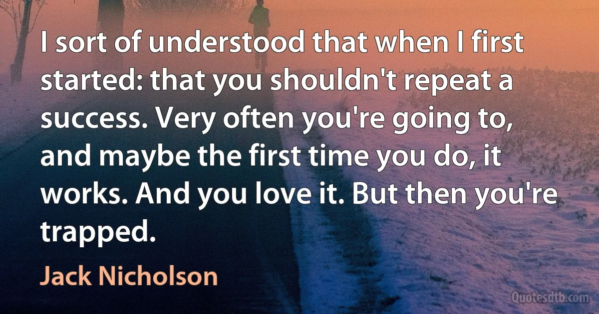 I sort of understood that when I first started: that you shouldn't repeat a success. Very often you're going to, and maybe the first time you do, it works. And you love it. But then you're trapped. (Jack Nicholson)