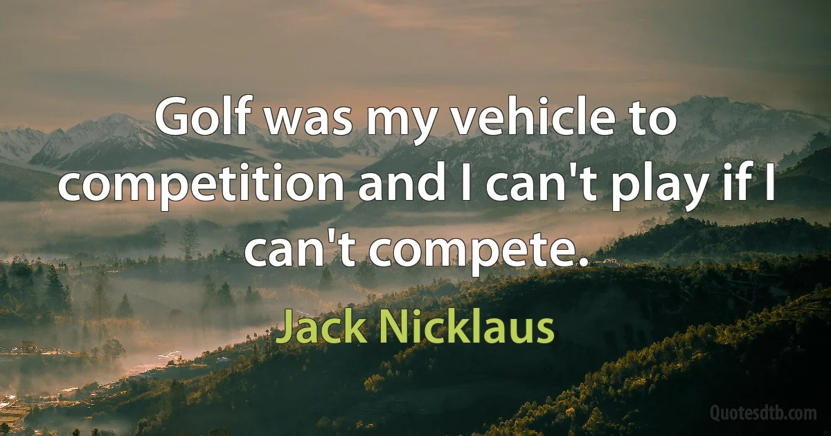 Golf was my vehicle to competition and I can't play if I can't compete. (Jack Nicklaus)