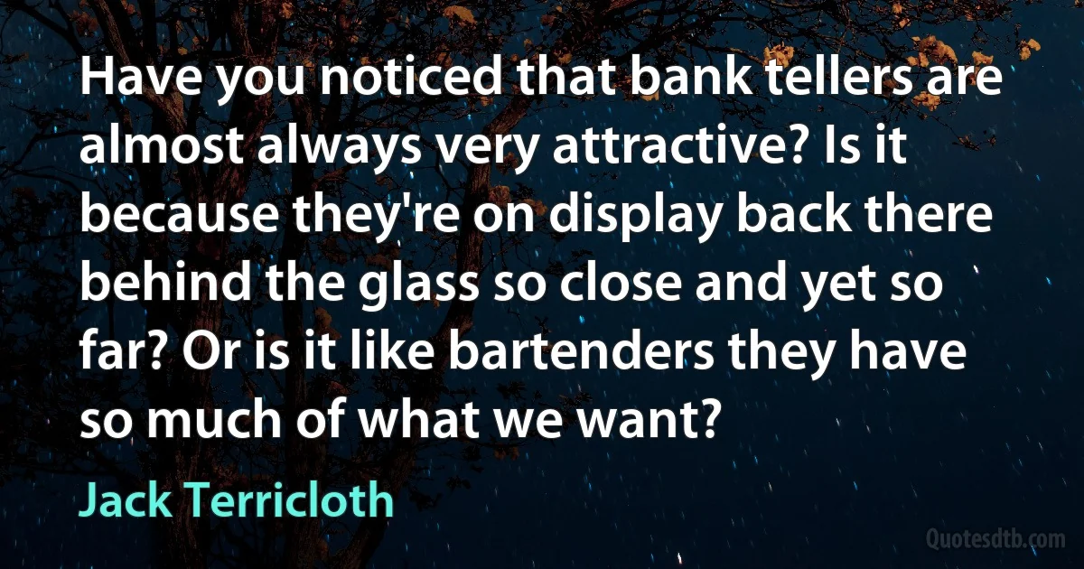 Have you noticed that bank tellers are almost always very attractive? Is it because they're on display back there behind the glass so close and yet so far? Or is it like bartenders they have so much of what we want? (Jack Terricloth)