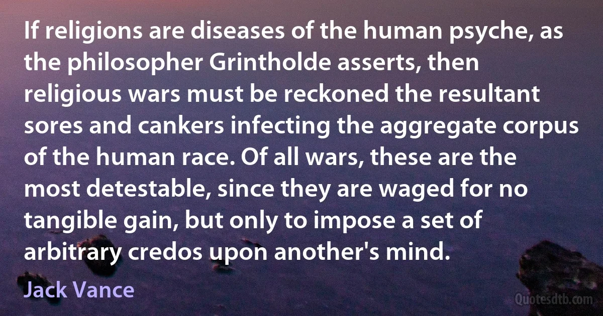 If religions are diseases of the human psyche, as the philosopher Grintholde asserts, then religious wars must be reckoned the resultant sores and cankers infecting the aggregate corpus of the human race. Of all wars, these are the most detestable, since they are waged for no tangible gain, but only to impose a set of arbitrary credos upon another's mind. (Jack Vance)