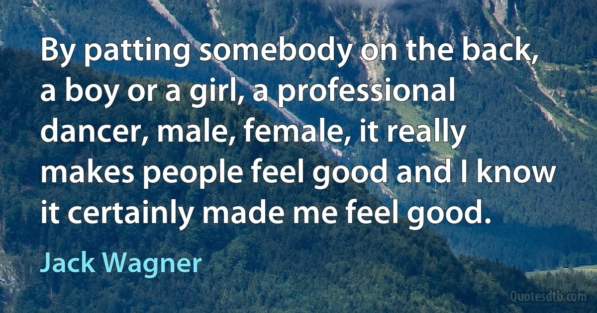 By patting somebody on the back, a boy or a girl, a professional dancer, male, female, it really makes people feel good and I know it certainly made me feel good. (Jack Wagner)