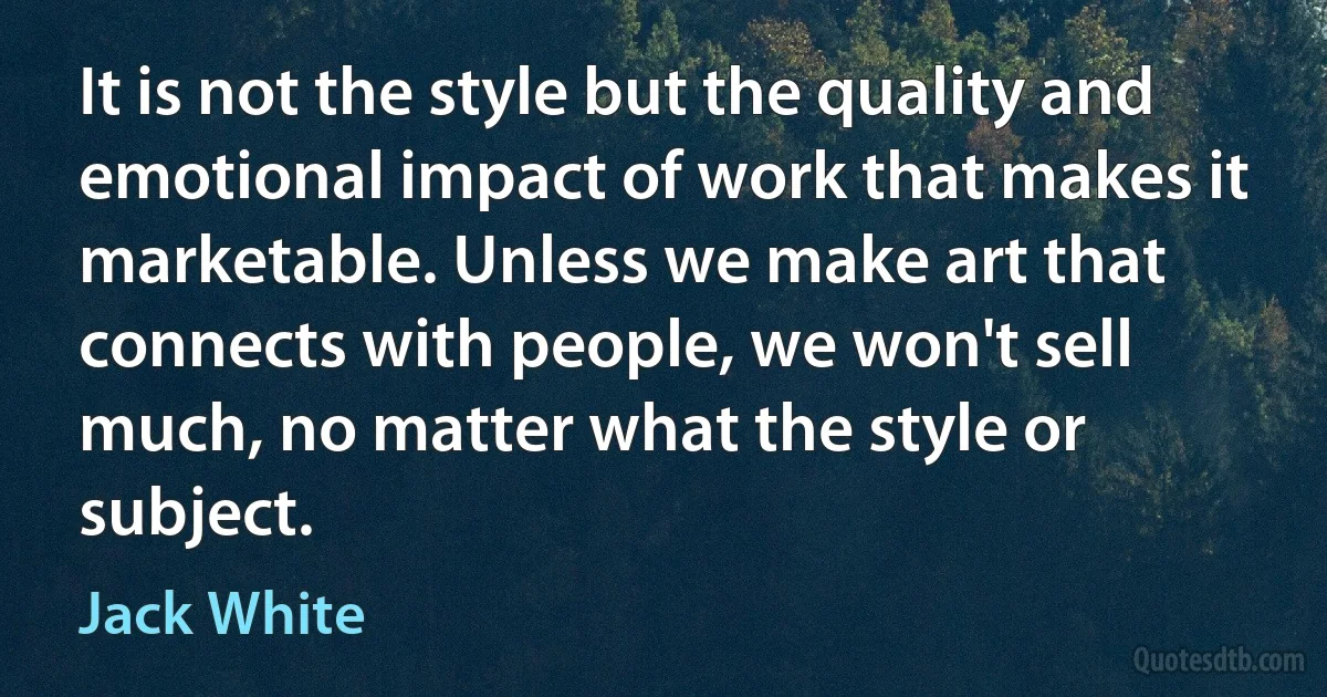 It is not the style but the quality and emotional impact of work that makes it marketable. Unless we make art that connects with people, we won't sell much, no matter what the style or subject. (Jack White)