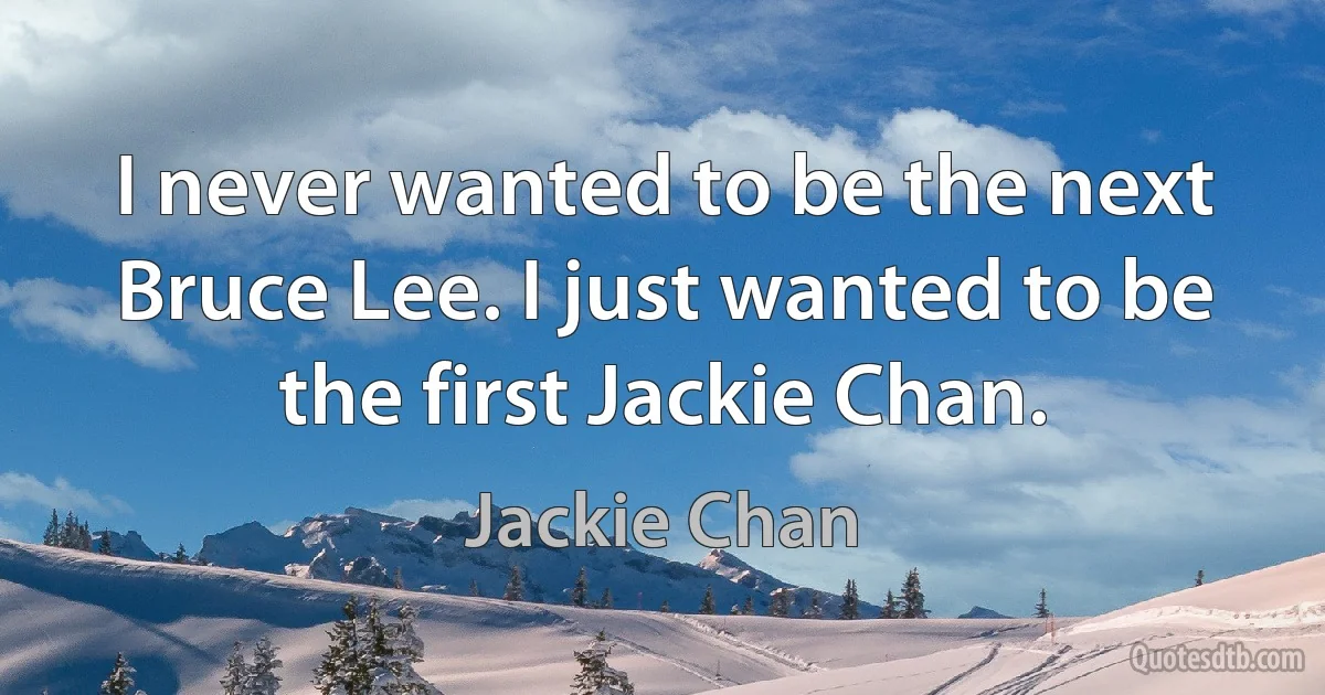 I never wanted to be the next Bruce Lee. I just wanted to be the first Jackie Chan. (Jackie Chan)