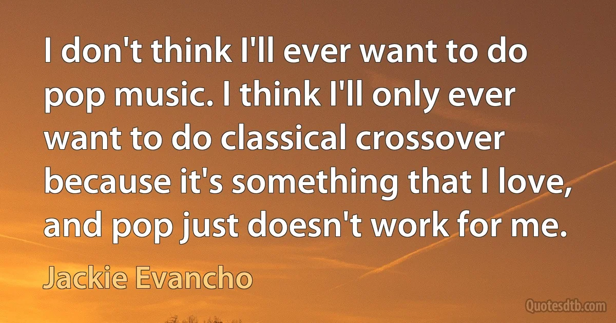 I don't think I'll ever want to do pop music. I think I'll only ever want to do classical crossover because it's something that I love, and pop just doesn't work for me. (Jackie Evancho)