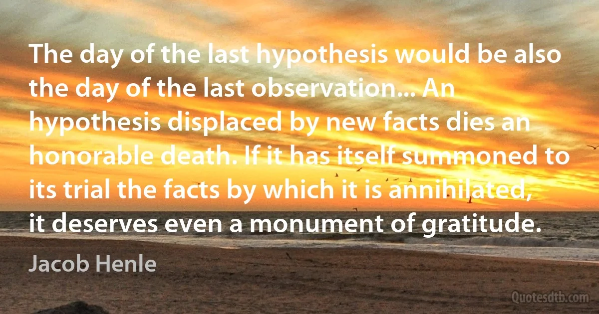 The day of the last hypothesis would be also the day of the last observation... An hypothesis displaced by new facts dies an honorable death. If it has itself summoned to its trial the facts by which it is annihilated, it deserves even a monument of gratitude. (Jacob Henle)