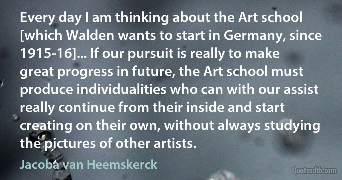 Every day I am thinking about the Art school [which Walden wants to start in Germany, since 1915-16]... If our pursuit is really to make great progress in future, the Art school must produce individualities who can with our assist really continue from their inside and start creating on their own, without always studying the pictures of other artists. (Jacoba van Heemskerck)