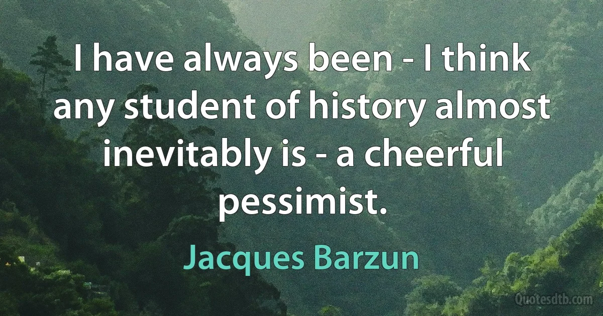 I have always been - I think any student of history almost inevitably is - a cheerful pessimist. (Jacques Barzun)