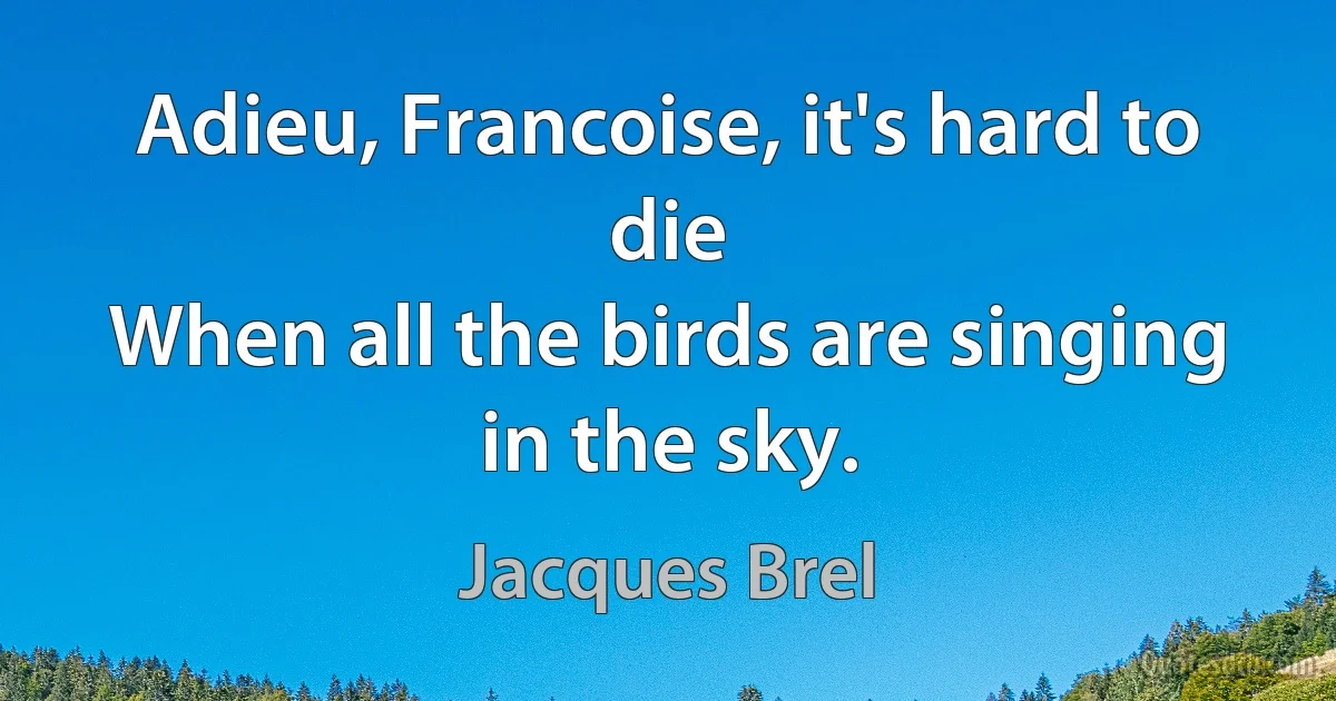 Adieu, Francoise, it's hard to die
When all the birds are singing in the sky. (Jacques Brel)