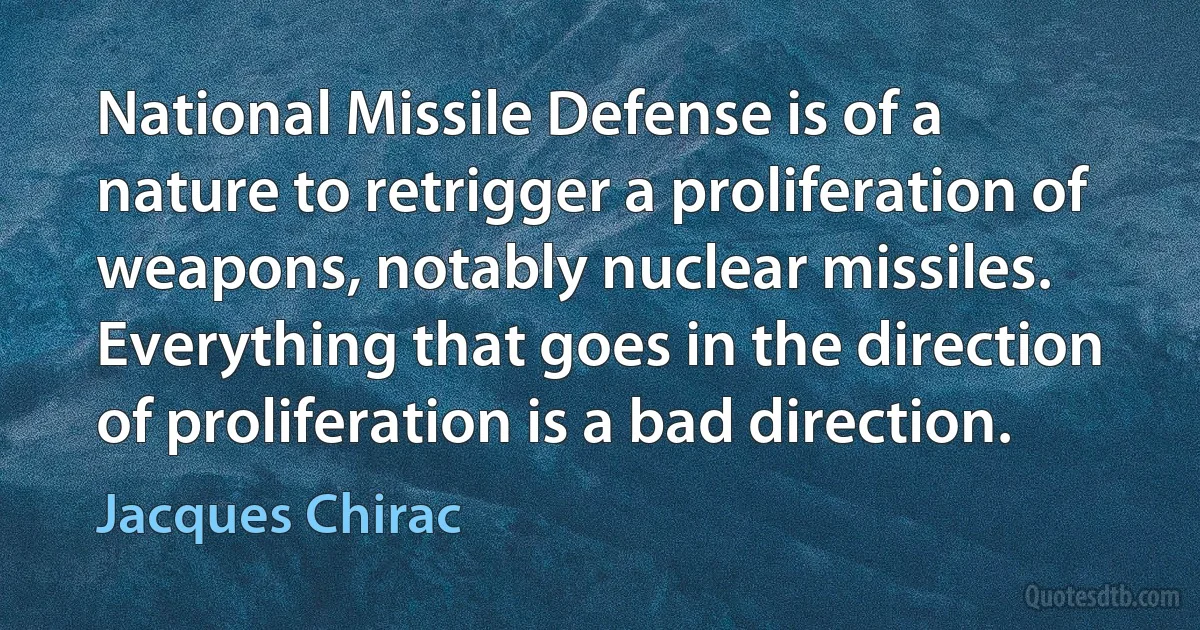 National Missile Defense is of a nature to retrigger a proliferation of weapons, notably nuclear missiles. Everything that goes in the direction of proliferation is a bad direction. (Jacques Chirac)