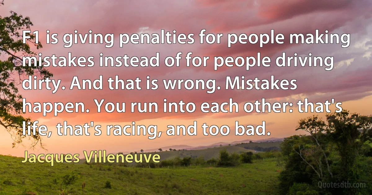 F1 is giving penalties for people making mistakes instead of for people driving dirty. And that is wrong. Mistakes happen. You run into each other: that's life, that's racing, and too bad. (Jacques Villeneuve)