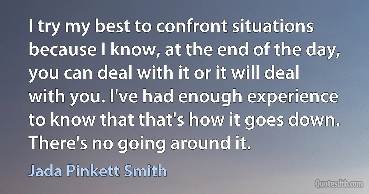 I try my best to confront situations because I know, at the end of the day, you can deal with it or it will deal with you. I've had enough experience to know that that's how it goes down. There's no going around it. (Jada Pinkett Smith)