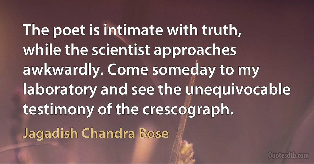 The poet is intimate with truth, while the scientist approaches awkwardly. Come someday to my laboratory and see the unequivocable testimony of the crescograph. (Jagadish Chandra Bose)