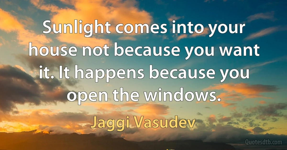 Sunlight comes into your house not because you want it. It happens because you open the windows. (Jaggi Vasudev)