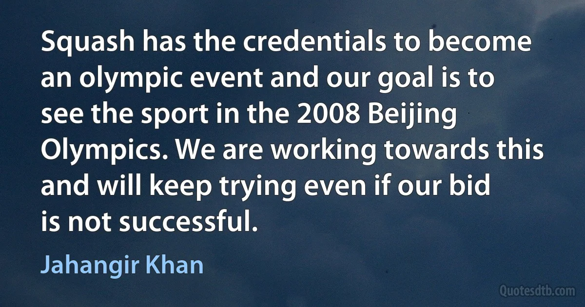 Squash has the credentials to become an olympic event and our goal is to see the sport in the 2008 Beijing Olympics. We are working towards this and will keep trying even if our bid is not successful. (Jahangir Khan)