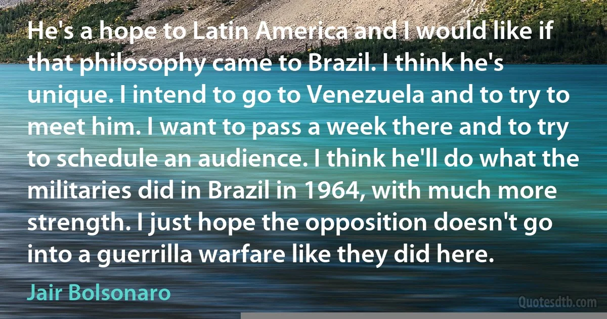 He's a hope to Latin America and I would like if that philosophy came to Brazil. I think he's unique. I intend to go to Venezuela and to try to meet him. I want to pass a week there and to try to schedule an audience. I think he'll do what the militaries did in Brazil in 1964, with much more strength. I just hope the opposition doesn't go into a guerrilla warfare like they did here. (Jair Bolsonaro)