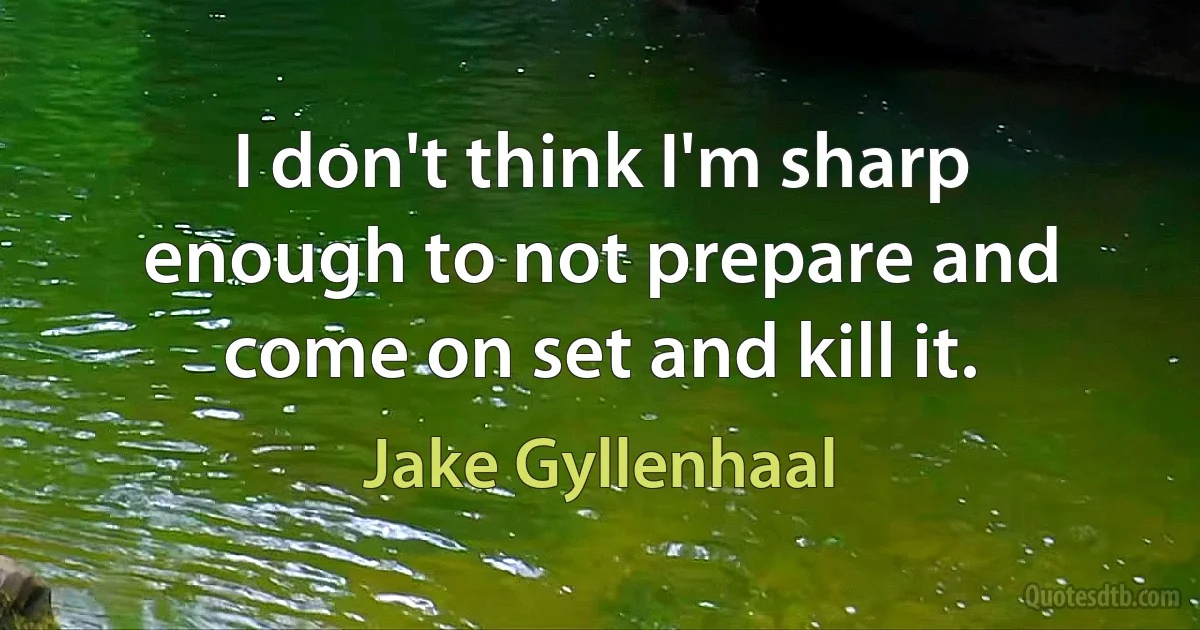 I don't think I'm sharp enough to not prepare and come on set and kill it. (Jake Gyllenhaal)