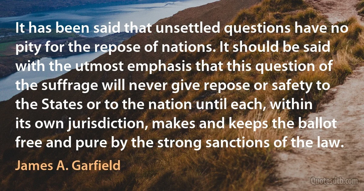 It has been said that unsettled questions have no pity for the repose of nations. It should be said with the utmost emphasis that this question of the suffrage will never give repose or safety to the States or to the nation until each, within its own jurisdiction, makes and keeps the ballot free and pure by the strong sanctions of the law. (James A. Garfield)