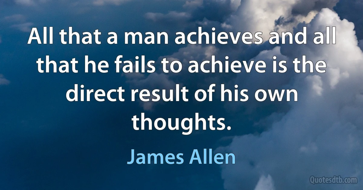 All that a man achieves and all that he fails to achieve is the direct result of his own thoughts. (James Allen)