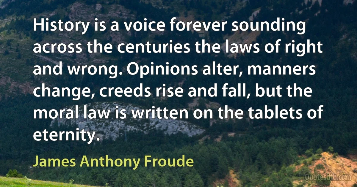 History is a voice forever sounding across the centuries the laws of right and wrong. Opinions alter, manners change, creeds rise and fall, but the moral law is written on the tablets of eternity. (James Anthony Froude)