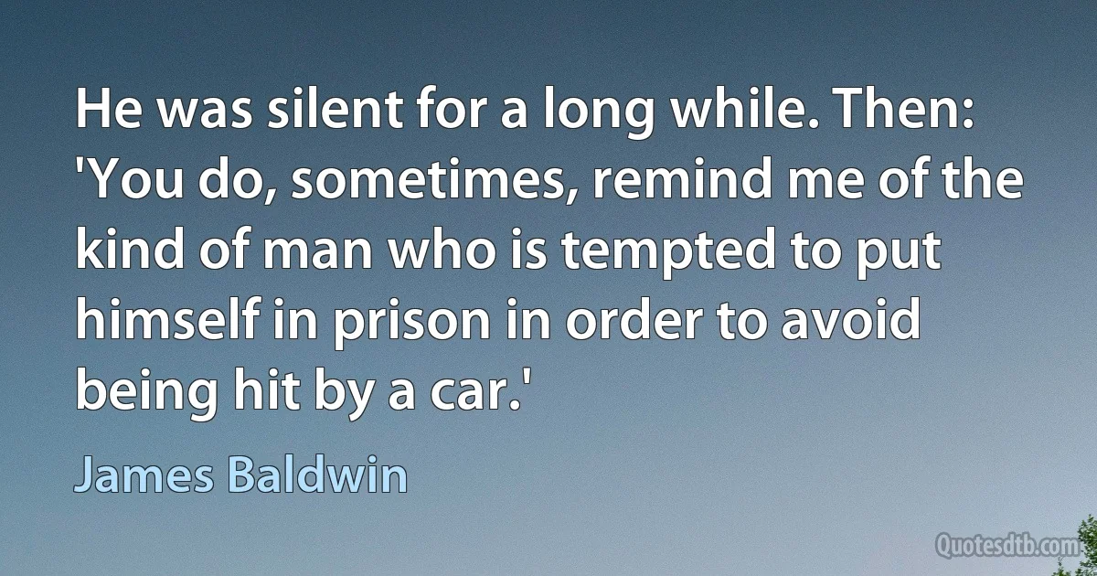 He was silent for a long while. Then: 'You do, sometimes, remind me of the kind of man who is tempted to put himself in prison in order to avoid being hit by a car.' (James Baldwin)