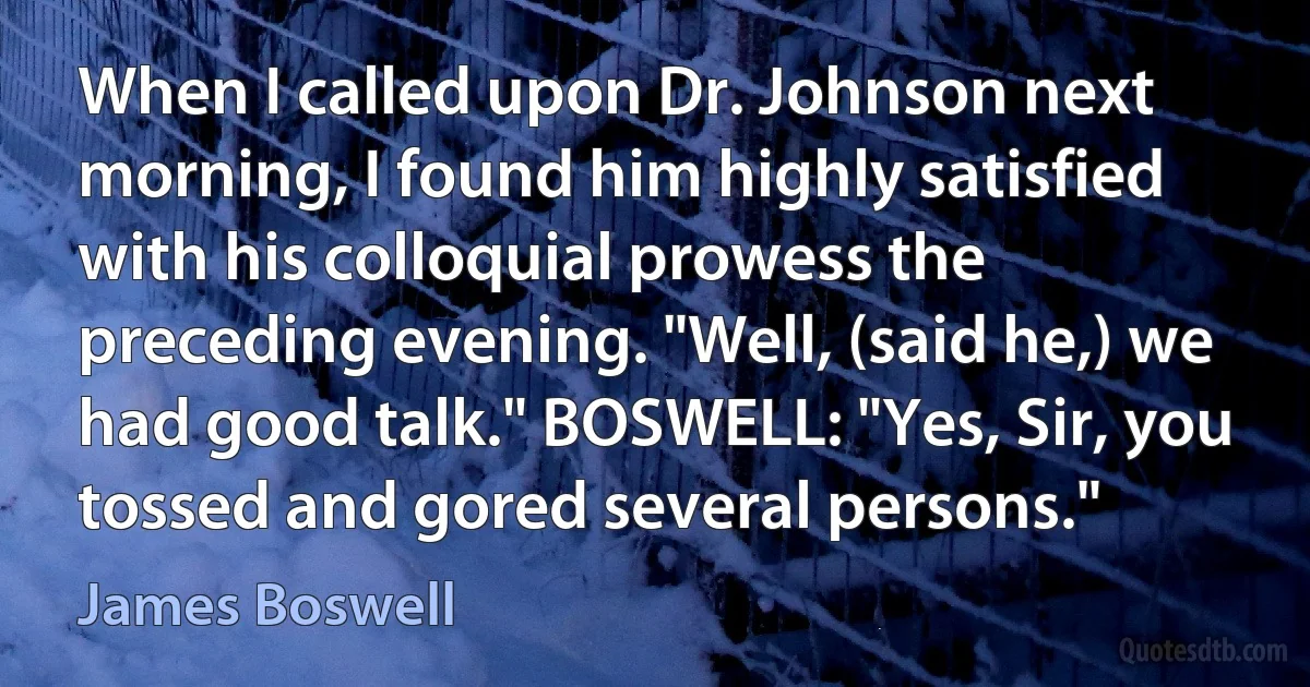 When I called upon Dr. Johnson next morning, I found him highly satisfied with his colloquial prowess the preceding evening. "Well, (said he,) we had good talk." BOSWELL: "Yes, Sir, you tossed and gored several persons." (James Boswell)