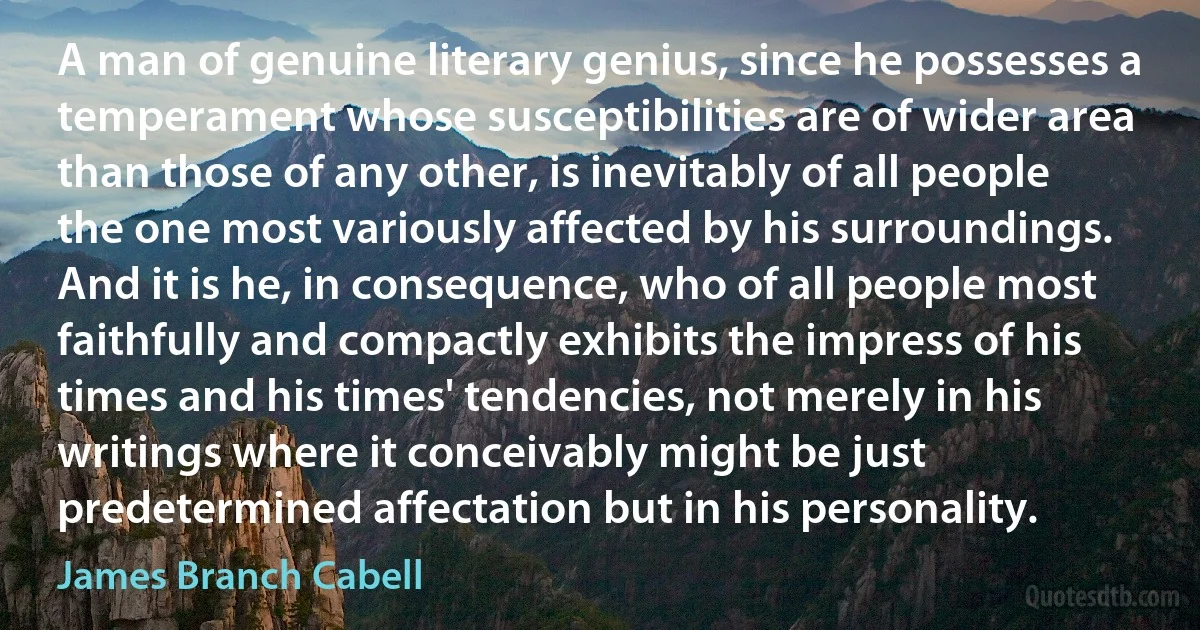 A man of genuine literary genius, since he possesses a temperament whose susceptibilities are of wider area than those of any other, is inevitably of all people the one most variously affected by his surroundings. And it is he, in consequence, who of all people most faithfully and compactly exhibits the impress of his times and his times' tendencies, not merely in his writings where it conceivably might be just predetermined affectation but in his personality. (James Branch Cabell)