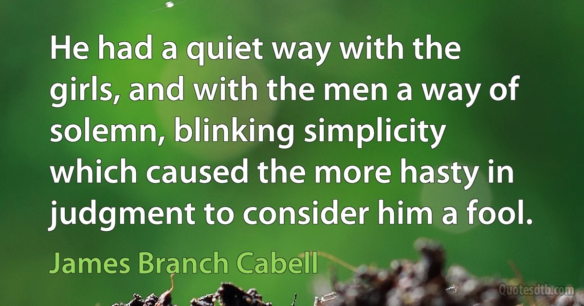 He had a quiet way with the girls, and with the men a way of solemn, blinking simplicity which caused the more hasty in judgment to consider him a fool. (James Branch Cabell)