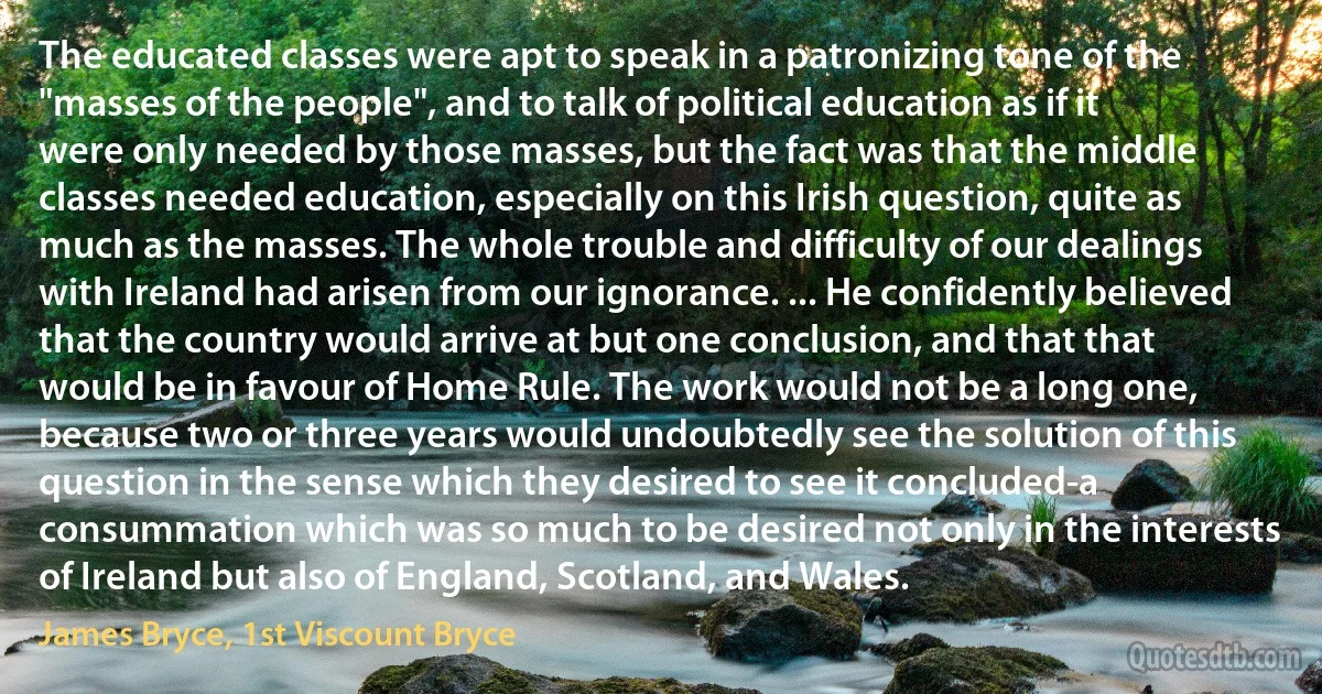 The educated classes were apt to speak in a patronizing tone of the "masses of the people", and to talk of political education as if it were only needed by those masses, but the fact was that the middle classes needed education, especially on this Irish question, quite as much as the masses. The whole trouble and difficulty of our dealings with Ireland had arisen from our ignorance. ... He confidently believed that the country would arrive at but one conclusion, and that that would be in favour of Home Rule. The work would not be a long one, because two or three years would undoubtedly see the solution of this question in the sense which they desired to see it concluded-a consummation which was so much to be desired not only in the interests of Ireland but also of England, Scotland, and Wales. (James Bryce, 1st Viscount Bryce)