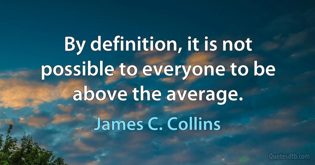 By definition, it is not possible to everyone to be above the average. (James C. Collins)