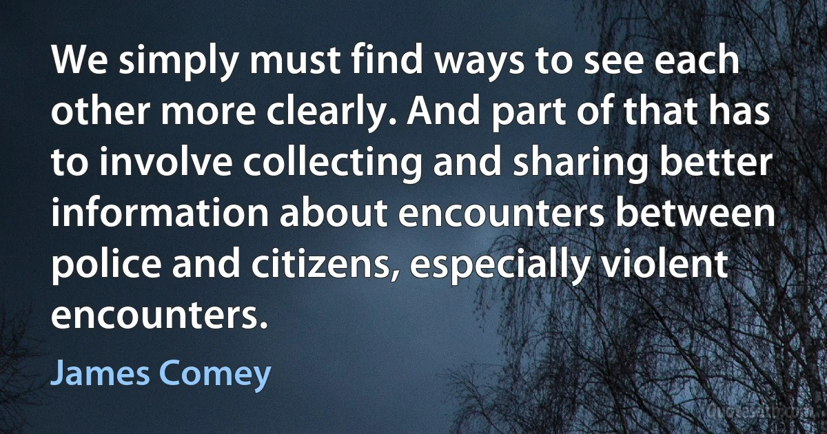 We simply must find ways to see each other more clearly. And part of that has to involve collecting and sharing better information about encounters between police and citizens, especially violent encounters. (James Comey)