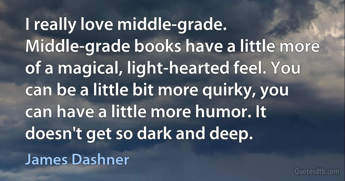 I really love middle-grade. Middle-grade books have a little more of a magical, light-hearted feel. You can be a little bit more quirky, you can have a little more humor. It doesn't get so dark and deep. (James Dashner)