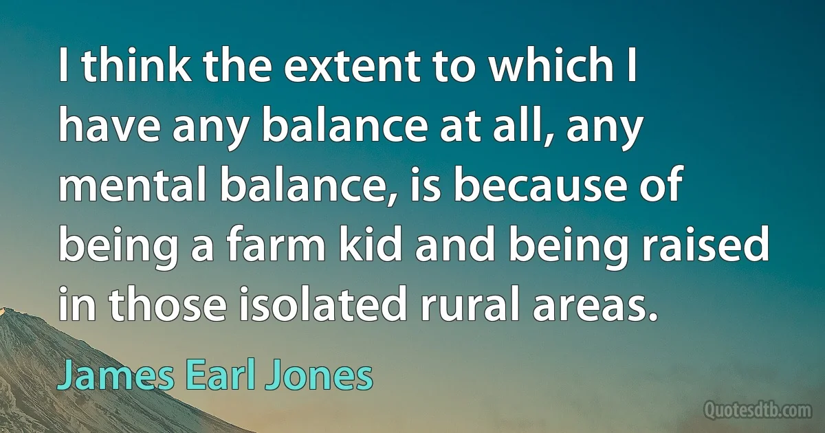 I think the extent to which I have any balance at all, any mental balance, is because of being a farm kid and being raised in those isolated rural areas. (James Earl Jones)