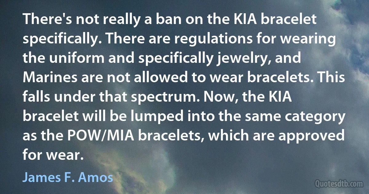 There's not really a ban on the KIA bracelet specifically. There are regulations for wearing the uniform and specifically jewelry, and Marines are not allowed to wear bracelets. This falls under that spectrum. Now, the KIA bracelet will be lumped into the same category as the POW/MIA bracelets, which are approved for wear. (James F. Amos)