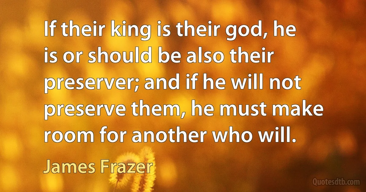 If their king is their god, he is or should be also their preserver; and if he will not preserve them, he must make room for another who will. (James Frazer)