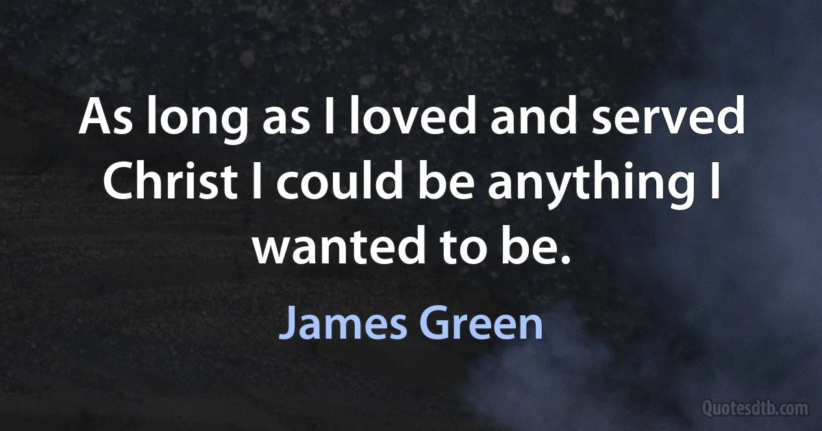 As long as I loved and served Christ I could be anything I wanted to be. (James Green)