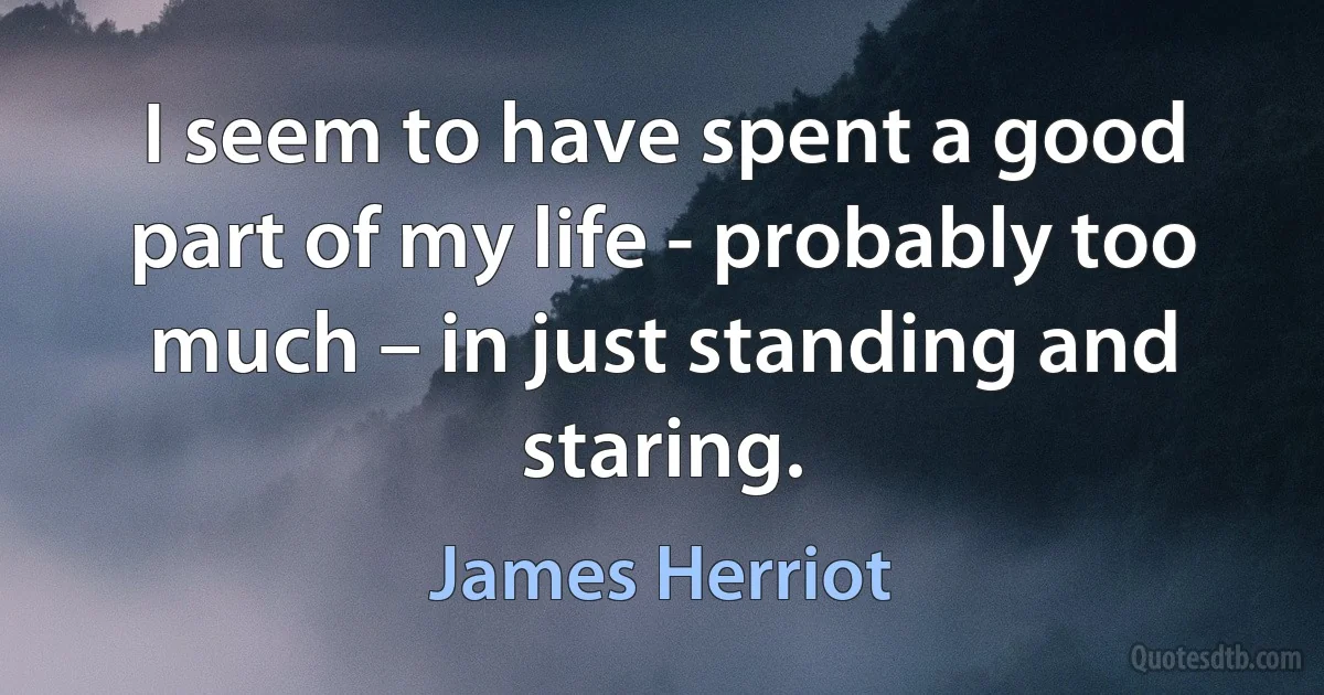 I seem to have spent a good part of my life - probably too much – in just standing and staring. (James Herriot)