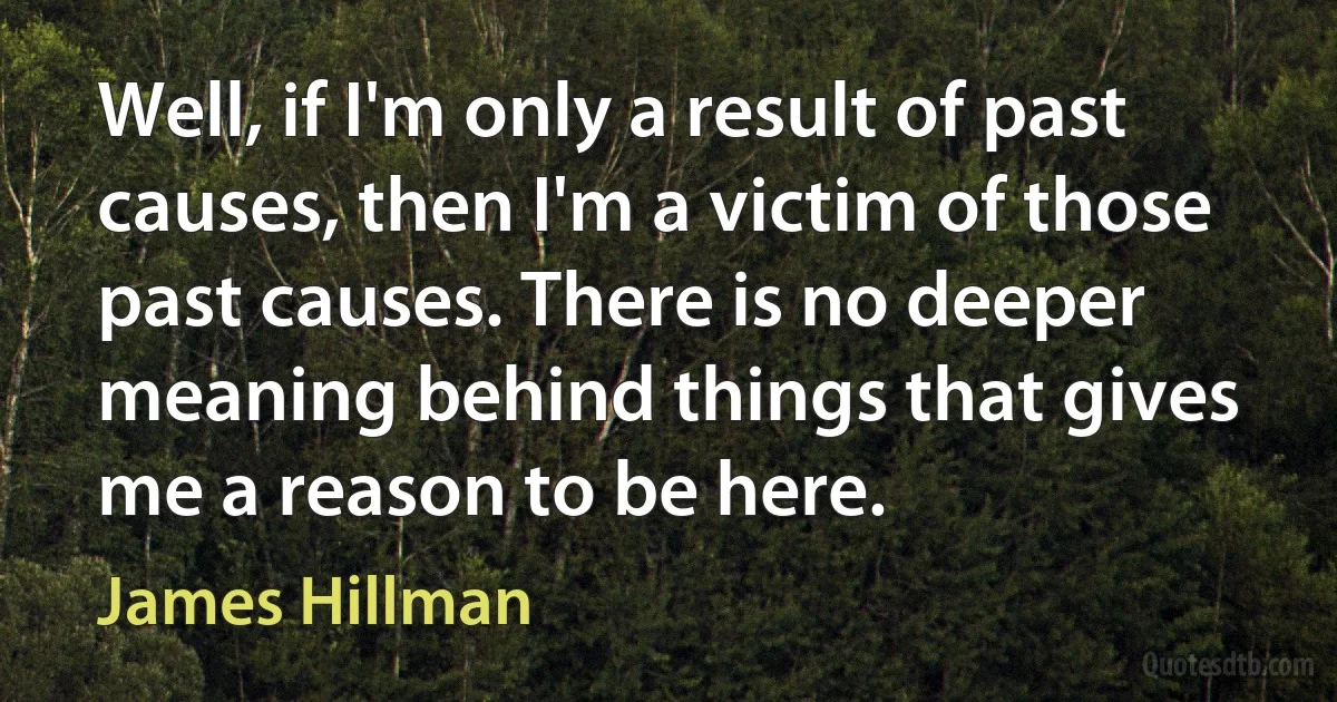 Well, if I'm only a result of past causes, then I'm a victim of those past causes. There is no deeper meaning behind things that gives me a reason to be here. (James Hillman)