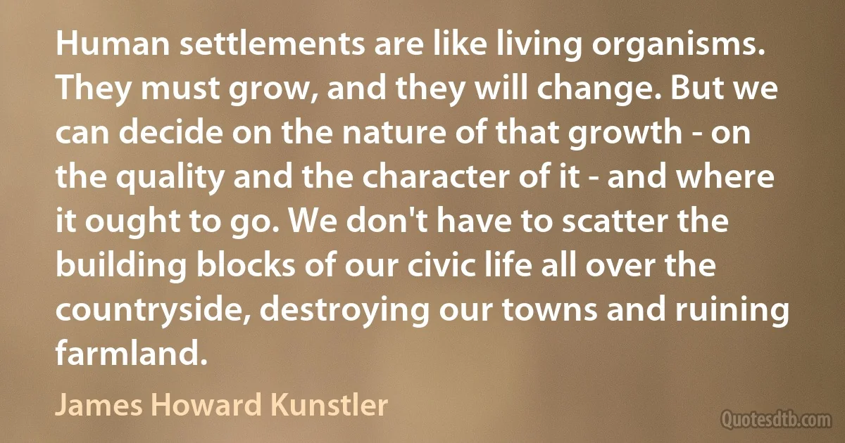 Human settlements are like living organisms. They must grow, and they will change. But we can decide on the nature of that growth - on the quality and the character of it - and where it ought to go. We don't have to scatter the building blocks of our civic life all over the countryside, destroying our towns and ruining farmland. (James Howard Kunstler)