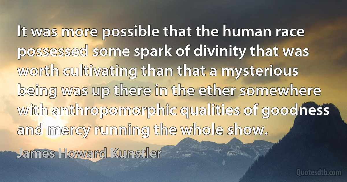 It was more possible that the human race possessed some spark of divinity that was worth cultivating than that a mysterious being was up there in the ether somewhere with anthropomorphic qualities of goodness and mercy running the whole show. (James Howard Kunstler)